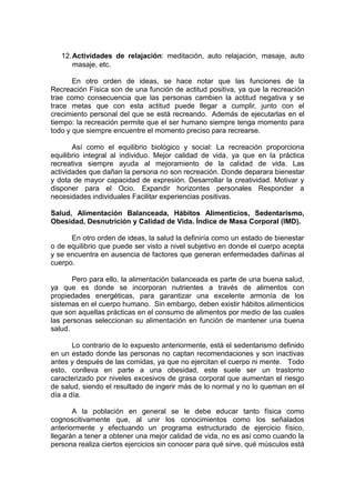 12.Actividades de relajación: meditación, auto relajación, masaje, auto
masaje, etc.
En otro orden de ideas, se hace notar que las funciones de la
Recreación Física son de una función de actitud positiva, ya que la recreación
trae como consecuencia que las personas cambien la actitud negativa y se
trace metas que con esta actitud puede llegar a cumplir, junto con el
crecimiento personal del que se está recreando. Además de ejecutarlas en el
tiempo: la recreación permite que el ser humano siempre tenga momento para
todo y que siempre encuentre el momento preciso para recrearse.
Así como el equilibrio biológico y social: La recreación proporciona
equilibrio integral al individuo. Mejor calidad de vida, ya que en la práctica
recreativa siempre ayuda al mejoramiento de la calidad de vida. Las
actividades que dañan la persona no son recreación. Donde deparara bienestar
y dota de mayor capacidad de expresión. Desarrollar la creatividad. Motivar y
disponer para el Ocio. Expandir horizontes personales Responder a
necesidades individuales Facilitar experiencias positivas.
Salud, Alimentación Balanceada, Hábitos Alimenticios, Sedentarismo,
Obesidad, Desnutrición y Calidad de Vida. Índice de Masa Corporal (IMD).
En otro orden de ideas, la salud la definiría como un estado de bienestar
o de equilibrio que puede ser visto a nivel subjetivo en donde el cuerpo acepta
y se encuentra en ausencia de factores que generan enfermedades dañinas al
cuerpo.
Pero para ello, la alimentación balanceada es parte de una buena salud,
ya que es donde se incorporan nutrientes a través de alimentos con
propiedades energéticas, para garantizar una excelente armonía de los
sistemas en el cuerpo humano. Sin embargo, deben existir hábitos alimenticios
que son aquellas prácticas en el consumo de alimentos por medio de las cuales
las personas seleccionan su alimentación en función de mantener una buena
salud.
Lo contrario de lo expuesto anteriormente, está el sedentarismo definido
en un estado donde las personas no captan recomendaciones y son inactivas
antes y después de las comidas, ya que no ejercitan el cuerpo ni mente. Todo
esto, conlleva en parte a una obesidad, este suele ser un trastorno
caracterizado por niveles excesivos de grasa corporal que aumentan el riesgo
de salud, siendo el resultado de ingerir más de lo normal y no lo queman en el
día a día.
A la población en general se le debe educar tanto física como
cognoscitivamente que, al unir los conocimientos como los señalados
anteriormente y efectuando un programa estructurado de ejercicio físico,
llegarán a tener a obtener una mejor calidad de vida, no es así como cuando la
persona realiza ciertos ejercicios sin conocer para qué sirve, qué músculos está
 