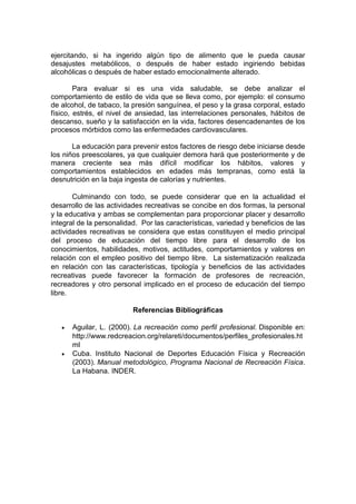 ejercitando, si ha ingerido algún tipo de alimento que le pueda causar
desajustes metabólicos, o después de haber estado ingiriendo bebidas
alcohólicas o después de haber estado emocionalmente alterado.
Para evaluar si es una vida saludable, se debe analizar el
comportamiento de estilo de vida que se lleva como, por ejemplo: el consumo
de alcohol, de tabaco, la presión sanguínea, el peso y la grasa corporal, estado
físico, estrés, el nivel de ansiedad, las interrelaciones personales, hábitos de
descanso, sueño y la satisfacción en la vida, factores desencadenantes de los
procesos mórbidos como las enfermedades cardiovasculares.
La educación para prevenir estos factores de riesgo debe iniciarse desde
los niños preescolares, ya que cualquier demora hará que posteriormente y de
manera creciente sea más difícil modificar los hábitos, valores y
comportamientos establecidos en edades más tempranas, como está la
desnutrición en la baja ingesta de calorías y nutrientes.
Culminando con todo, se puede considerar que en la actualidad el
desarrollo de las actividades recreativas se concibe en dos formas, la personal
y la educativa y ambas se complementan para proporcionar placer y desarrollo
integral de la personalidad. Por las características, variedad y beneficios de las
actividades recreativas se considera que estas constituyen el medio principal
del proceso de educación del tiempo libre para el desarrollo de los
conocimientos, habilidades, motivos, actitudes, comportamientos y valores en
relación con el empleo positivo del tiempo libre. La sistematización realizada
en relación con las características, tipología y beneficios de las actividades
recreativas puede favorecer la formación de profesores de recreación,
recreadores y otro personal implicado en el proceso de educación del tiempo
libre.
Referencias Bibliográficas
 Aguilar, L. (2000). La recreación como perfil profesional. Disponible en:
http://www.redcreacion.org/relareti/documentos/perfiles_profesionales.ht
ml
 Cuba. Instituto Nacional de Deportes Educación Física y Recreación
(2003). Manual metodológico, Programa Nacional de Recreación Física.
La Habana. INDER.
 