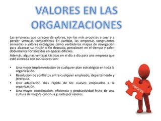 Las empresas que carecen de valores, son las más propicias a caer y a
perder ventajas competitivas En cambio, las empresas congruentes
alineadas a valores ecológicos como verdaderos mapas de navegación
para alcanzar su misión o fin deseado, prevalecen en el tiempo y salen
doblemente fortalecidas en épocas difíciles.
Además, algunas ventajas tácticas en el día a día para una empresa que
esté alineada con sus valores son:
• Una mejor implementación de cualquier plan estratégico en toda la
organización.
• Resolución de conflictos entre cualquier empleado, departamento y
jerarquía.
• Una adaptación más rápida de los nuevos empleados a la
organización.
• Una mayor coordinación, eficiencia y productividad fruto de una
cultura de mejora continua guiada por valores.
 