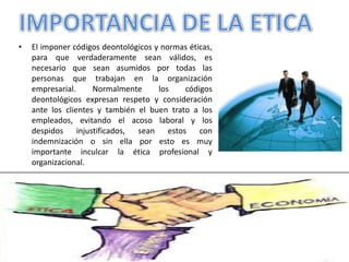 • El imponer códigos deontológicos y normas éticas,
para que verdaderamente sean válidos, es
necesario que sean asumidos por todas las
personas que trabajan en la organización
empresarial. Normalmente los códigos
deontológicos expresan respeto y consideración
ante los clientes y también el buen trato a los
empleados, evitando el acoso laboral y los
despidos injustificados, sean estos con
indemnización o sin ella por esto es muy
importante inculcar la ética profesional y
organizacional.
 