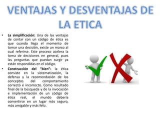 • La simplificación: Una de las ventajas
de contar con un código de ética es
que cuando llega el momento de
tomar una decisión, existe un marco al
cual referirse. Este proceso acelera la
toma de decisiones en general, pues
las preguntas que puedan surgir ya
están respondidas en el código.
• Construcción del “bien”: la ética
consiste en la sistematización, la
defensa y la recomendación de los
conceptos del comportamiento
correcto e incorrecto. Como resultado
final de la búsqueda y de la invocación
e implementación de un código de
ética real, el mundo debería
convertirse en un lugar más seguro,
más amigable y más feliz.
 
