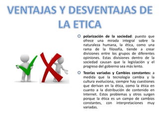 polarización de la sociedad: puesto que
ofrece una mirada integral sobre la
naturaleza humana, la ética, como una
rama de la filosofía, tiende a crear
divisiones entre los grupos de diferentes
opiniones. Estas divisiones dentro de la
sociedad causan que la legislación y el
progreso del gobierno sea más lento.
 Teorías variadas y Cambios constantes: a
medida que la tecnología cambia y la
cultura evoluciona, siempre hay cuestiones
que derivan en la ética, como la ética en
cuanto a la distribución de contenido en
Internet. Estos problemas y otros surgen
porque la ética es un campo de cambios
constantes, con interpretaciones muy
variadas.
 