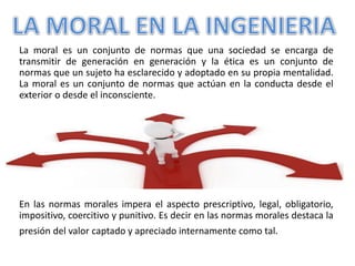 La moral es un conjunto de normas que una sociedad se encarga de
transmitir de generación en generación y la ética es un conjunto de
normas que un sujeto ha esclarecido y adoptado en su propia mentalidad.
La moral es un conjunto de normas que actúan en la conducta desde el
exterior o desde el inconsciente.
En las normas morales impera el aspecto prescriptivo, legal, obligatorio,
impositivo, coercitivo y punitivo. Es decir en las normas morales destaca la
presión del valor captado y apreciado internamente como tal.
 