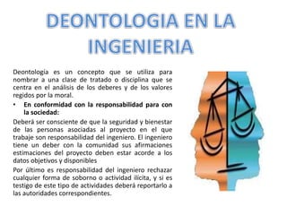 Deontología es un concepto que se utiliza para
nombrar a una clase de tratado o disciplina que se
centra en el análisis de los deberes y de los valores
regidos por la moral.
• En conformidad con la responsabilidad para con
la sociedad:
Deberá ser consciente de que la seguridad y bienestar
de las personas asociadas al proyecto en el que
trabaje son responsabilidad del ingeniero. El ingeniero
tiene un deber con la comunidad sus afirmaciones
estimaciones del proyecto deben estar acorde a los
datos objetivos y disponibles
Por último es responsabilidad del ingeniero rechazar
cualquier forma de soborno o actividad ilícita, y si es
testigo de este tipo de actividades deberá reportarlo a
las autoridades correspondientes.
 