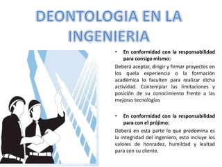 • En conformidad con la responsabilidad
para consigo mismo:
Deberá aceptar, dirigir y firmar proyectos en
los quela experiencia o la formación
académica lo faculten para realizar dicha
actividad. Contemplar las limitaciones y
posición de su conocimiento frente a las
mejoras tecnologías
• En conformidad con la responsabilidad
para con el prójimo:
Deberá en esta parte lo que predomina es
la integridad del ingeniero, esto incluye los
valores de honradez, humildad y lealtad
para con su cliente.
 