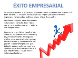 No se puede concebir el éxito de una empresa como un modelo estático y rígido. En él
tiene influencia la actuación individual de cada empresa, los acontecimientos
imprevistos y el contexto o ambiente en que ésta se desenvuelve.
También es necesario tomar en cuenta la
influencia que tiene el ciclo de vida en
que se encuentra la empresa y el sector al
que ésta pertenece.
La empresa es un sistema complejo que
interactúa con su entorno, en contextos y
coyunturas cambiantes. No se puede
analizar como un ente ajeno al entorno.
Al adentrarse en su funcionamiento o su
gestión, se debe tener presente que
todos los factores confluyen en un solo
objetivo: desarrollarla y hacerla crecer y
que estos factores, a su vez, reciben
influencia del entorno.
 