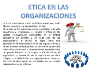 La ética empresarial como disciplina académica suele
abarcar uno o más de los siguientes temas:
el estudio de los principios morales aplicables a la vida
económica y empresarial; el estudio y crítica de los
valores efectivamente dominantes en el ámbito
económico en general y en cada una de las
organizaciones, el análisis de casos reales que
ejemplifican la responsabilidad de las organizaciones y
de sus diversos constituyentes; el desarrollo de cuerpos
normativos voluntarios o procedimientos estandarizados
de gestión basados en principios y valores éticos; el
seguimiento y descripción de la importación de estos
códigos y procedimientos en organizaciones concretas,
así como la observación de sus efectos en las propias
organizaciones y su entorno
 