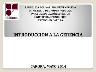 REPÚBLICA BOLIVARIANA DE VENEZUELA
MINISTERIO DEL PODER POPULAR
PARA LA EDUCACIÓN SUPERIOR
UNIVERSIDAD “UNIOJEDA”
EXTENSIÓN CARORA
INTRODUCCION A LA GERENCIA
CARORA, MAYO 2014
 