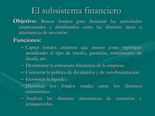 El subsistema financiero   Objetivo:  Buscar fondos para financiar las actividades empresariales y distribuirlos entre las distintas áreas o alternativas de inversión.    Funciones: Captar fondos externos que menor coste supongan atendiendo al tipo de interés, garantías, vencimiento de deuda, etc. Determinar la estructura financiera de la empresa. Concretar la política de dividendos y de autofinanciación. Gestionar la liquidez. Distribuir los fondos totales entre los distintos subsistemas. Analizar las distintas alternativas de inversión y jerarquizarlas. 