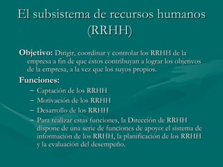 El subsistema de recursos humanos (RRHH)   Objetivo:   Dirigir, coordinar y controlar los RRHH de la empresa a fin de que éstos contribuyan a lograr los objetivos de la empresa, a la vez que los suyos propios. Funciones: Captación de los RRHH Motivación de los RRHH Desarrollo de los RRHH Para realizar estas funciones, la Dirección de RRHH dispone de una serie de funciones de apoyo: el sistema de información de los RRHH, la planificación de los RRHH y la evaluación del desempeño.   
