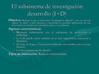 El subsistema de investigación  desarrollo (I+D)   Objetivo:   Realizar lo que se denomina “investigación aplicada”, esto es, trata de aplicar "el saber" a fines prácticos y desarrollar las posibles aplicaciones de una innovación en un proceso o producto nuevo, o ya existente. Algunas características: N ecesaria colaboración con el subsistema de producción y marketing. La I+D puede existir también en el área organizativa, comercial o financiera. El coste, el riesgo y el personal cualificado son variables clave en esta función. La innovación se puede adquirir.  Tipos de innovación:   Radical o incremental.   