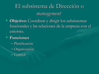 El subsistema de Dirección   o  management   Objetivo:   Coordinar y dirigir los subsistemas funcionales y las relaciones de la empresa con el entorno. Funciones Planificación Organización Control 