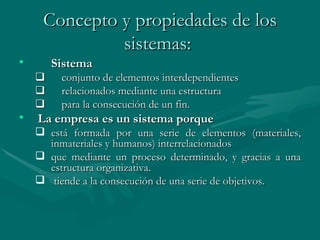 Concepto y propiedades de los sistemas:   Sistema         conjunto de elementos interdependientes         relacionados mediante una estructura          para la consecución de un fin.  La empresa es un sistema porque está formada por una serie de elementos (materiales, inmateriales y humanos)   interrelacionados que mediante un proceso determinado, y gracias a una estructura organizativa . tiende a la consecución de una serie de objetivos.  