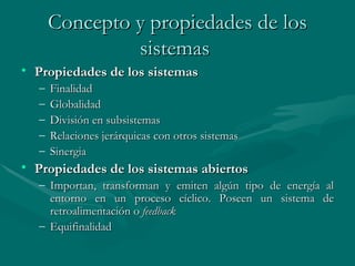 Concepto y propiedades de los sistemas   Propiedades de los sistemas F inalidad Globalidad División en subsistemas Relaciones jerárquicas con otros sistemas Sinergia Propiedades de los sistemas abiertos Importan, transforman y emiten algún tipo de energía al entorno en un proceso   cíclico. Poseen un sistema de retroalimentación o  feedback Equifinalidad   