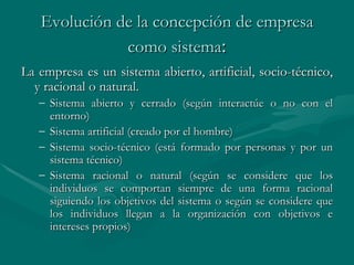 Evolución de la concepción de empresa como sistema : La empresa es un sistema abierto, artificial, socio-técnico, y racional o natural. Sistema abierto y cerrado (según interactúe o no con el entorno) Sistema artificial (creado por el hombre) Sistema socio-técnico (está formado por personas y por un sistema técnico)  Sistema racional o natural (según se considere que los individuos se comportan siempre de una forma racional siguiendo los objetivos del sistema o según se considere que los individuos llegan a la organización con objetivos e intereses propios)   
