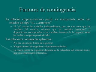 Factores de contingencia   La relación empresa-entorno puede ser interpretada como una relación del tipo   “si.. ...... entonces” El “si” serían las variables independientes, que no son otras que las variables del entorno, mientras que las variables “entonces” o dependientes corresponden a las variables internas de la empresa sobre las cuales la empresa puede decidir . Las relaciones contingentes plantean: No hay una mejor forma de organizar. Ninguna forma de organizar es igualmente efectiva. La mejor forma de organizar depende de la naturaleza del entorno con el que una organización interactúa.   