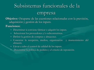 Subsistemas funcionales de la empresa   Objetivo:   Ocuparse de las cuestiones relacionadas con la previsión, adquisición y gestión de los inputs. Funciones: Determinar si conviene fabricar o adquirir los inputs. Seleccionar los proveedores y/o subcontratistas. Definir la gestión de compras y almacenes. Concretar la recepción, medios, organización  y mantenimiento del almacén. Llevar a cabo el control de calidad de los inputs. Determinar la política de pedidos y el criterio de reposición. 