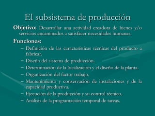 El subsistema de producción Objetivo:   D esarrollar una actividad creadora de bienes y/o servicios encaminados a satisfacer necesidades humanas. Funciones: Definición de las características técnicas del producto a fabricar. Diseño del sistema de producción. Determinación de la localización y el diseño de la planta. Organización del factor trabajo. M antenimiento y conservación de instalaciones y de la capacidad productiva. Ejecución de la producción y su control técnico. Análisis de la programación temporal de tareas. 