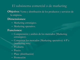 El subsistema comercial o de marketing   Ob jetivo:   Venta y distribución de los productos y servicios de la empresa . Dimensiones:  Marketing estratégico. Marketing operativo. Funciones: Comprensión y análisis de los mercados (Marketing estratégico) . Conquistar los mercados (Marketing operativo): 4 P´s (marketing-mix) . Producto . Precio . Place (distribución) Promoción   