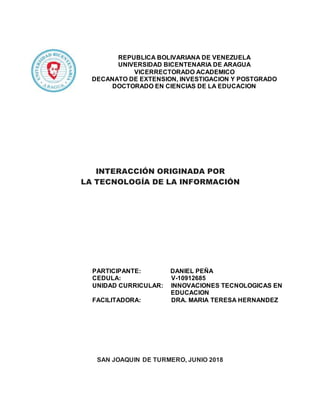 INTERACCIÓN ORIGINADA POR
LA TECNOLOGÍA DE LA INFORMACIÓN
SAN JOAQUIN DE TURMERO, JUNIO 2018
REPUBLICA BOLIVARIANA DE VENEZUELA
UNIVERSIDAD BICENTENARIA DE ARAGUA
VICERRECTORADO ACADEMICO
DECANATO DE EXTENSION, INVESTIGACION Y POSTGRADO
DOCTORADO EN CIENCIAS DE LA EDUCACION
PARTICIPANTE: DANIEL PEÑA
CEDULA: V-10912685
UNIDAD CURRICULAR: INNOVACIONES TECNOLOGICAS EN
EDUCACION
FACILITADORA: DRA. MARIA TERESA HERNANDEZ
 