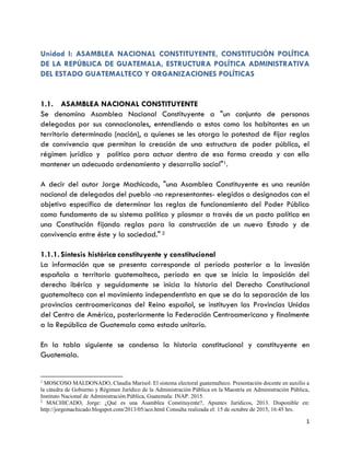 1
Unidad I: ASAMBLEA NACIONAL CONSTITUYENTE, CONSTITUCIÓN POLÍTICA
DE LA REPÚBLICA DE GUATEMALA, ESTRUCTURA POLÍTICA ADMINISTRATIVA
DEL ESTADO GUATEMALTECO Y ORGANIZACIONES POLÍTICAS
1.1. ASAMBLEA NACIONAL CONSTITUYENTE
Se denomina Asamblea Nacional Constituyente a "un conjunto de personas
delegadas por sus connacionales, entendiendo a estos como los habitantes en un
territorio determinado (nación), a quienes se les otorga la potestad de fijar reglas
de convivencia que permitan la creación de una estructura de poder público, el
régimen jurídico y político para actuar dentro de esa forma creada y con ello
mantener un adecuado ordenamiento y desarrollo social"1.
A decir del autor Jorge Machicado, "una Asamblea Constituyente es una reunión
nacional de delegados del pueblo -no representantes- elegidos o designados con el
objetivo específico de determinar las reglas de funcionamiento del Poder Público
como fundamento de su sistema político y plasmar a través de un pacto político en
una Constitución fijando reglas para la construcción de un nuevo Estado y de
convivencia entre éste y la sociedad." 2
1.1.1. Síntesis histórica constituyente y constitucional
La información que se presenta corresponde al período posterior a la invasión
española a territorio guatemalteco, período en que se inicia la imposición del
derecho ibérico y seguidamente se inicia la historia del Derecho Constitucional
guatemalteco con el movimiento independentista en que se da la separación de las
provincias centroamericanas del Reino español, se instituyen las Provincias Unidas
del Centro de América, posteriormente la Federación Centroamericana y finalmente
a la República de Guatemala como estado unitario.
En la tabla siguiente se condensa la historia constitucional y constituyente en
Guatemala.
1
MOSCOSO MALDONADO, Claudia Marisol: El sistema electoral guatemalteco. Presentación docente en auxilio a
la cátedra de Gobierno y Régimen Jurídico de la Administración Pública en la Maestría en Administración Pública,
Instituto Nacional de Administración Pública, Guatemala: INAP. 2015.
2
MACHICADO, Jorge: ¿Qué es una Asamblea Constituyente?, Apuntes Jurídicos, 2013. Disponible en:
http://jorgemachicado.blogspot.com/2013/05/aco.html Consulta realizada el: 15 de octubre de 2015, 16:45 hrs.
 