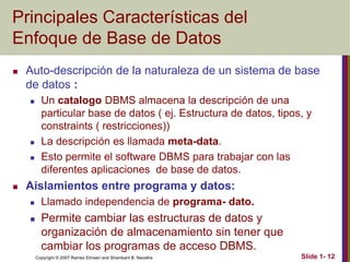 Copyright © 2007 Ramez Elmasri and Shamkant B. Navathe Slide 1- 12
Principales Características del
Enfoque de Base de Datos
 Auto-descripción de la naturaleza de un sistema de base
de datos :
 Un catalogo DBMS almacena la descripción de una
particular base de datos ( ej. Estructura de datos, tipos, y
constraints ( restricciones))
 La descripción es llamada meta-data.
 Esto permite el software DBMS para trabajar con las
diferentes aplicaciones de base de datos.
 Aislamientos entre programa y datos:
 Llamado independencia de programa- dato.
 Permite cambiar las estructuras de datos y
organización de almacenamiento sin tener que
cambiar los programas de acceso DBMS.
 