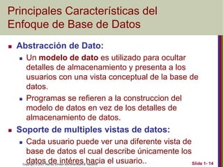 Copyright © 2007 Ramez Elmasri and Shamkant B. Navathe Slide 1- 14
Principales Características del
Enfoque de Base de Datos
 Abstracción de Dato:
 Un modelo de dato es utilizado para ocultar
detalles de almacenamiento y presenta a los
usuarios con una vista conceptual de la base de
datos.
 Programas se refieren a la construccion del
modelo de datos en vez de los detalles de
almacenamiento de datos.
 Soporte de multiples vistas de datos:
 Cada usuario puede ver una diferente vista de
base de datos el cual describe únicamente los
datos de intéres hacia el usuario..
 
