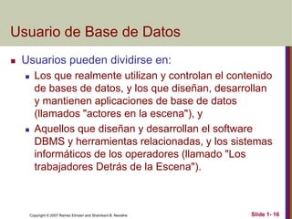 Copyright © 2007 Ramez Elmasri and Shamkant B. Navathe Slide 1- 16
Usuario de Base de Datos
 Usuarios pueden dividirse en:
 Los que realmente utilizan y controlan el contenido
de bases de datos, y los que diseñan, desarrollan
y mantienen aplicaciones de base de datos
(llamados "actores en la escena"), y
 Aquellos que diseñan y desarrollan el software
DBMS y herramientas relacionadas, y los sistemas
informáticos de los operadores (llamado "Los
trabajadores Detrás de la Escena").
 