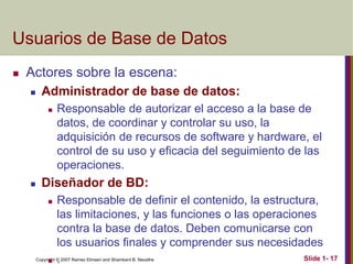 Copyright © 2007 Ramez Elmasri and Shamkant B. Navathe Slide 1- 17
Usuarios de Base de Datos
 Actores sobre la escena:
 Administrador de base de datos:
 Responsable de autorizar el acceso a la base de
datos, de coordinar y controlar su uso, la
adquisición de recursos de software y hardware, el
control de su uso y eficacia del seguimiento de las
operaciones.
 Diseñador de BD:
 Responsable de definir el contenido, la estructura,
las limitaciones, y las funciones o las operaciones
contra la base de datos. Deben comunicarse con
los usuarios finales y comprender sus necesidades
 .
 