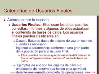 Copyright © 2007 Ramez Elmasri and Shamkant B. Navathe Slide 1- 18
Categorias de Usuarios Finales
 Actores sobre la escena
 Usuarios Finales: Ellos usan los datos para las
consultas, informes y algunos de ellos actualizan
el contenido de bases de datos. Los usuarios
finales pueden clasificarse en :
 Casual: Base de datos de acceso de vez en cuando
cuando es necesario.
Ingenuo o paramétrico: conforman una gran parte
de la población para el usuario final.
 Ellos usan las funciones que previamente definidas en la
forma de "operaciones en conserva" contra la base de
datos.
 Ejemplos de ello son los cajeros de banco o
empleados de reserva que hacen esta actividad
durante una jornada completa de operaciones.
 