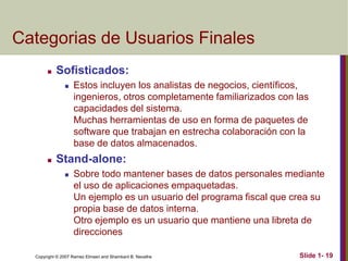 Copyright © 2007 Ramez Elmasri and Shamkant B. Navathe Slide 1- 19
Categorias de Usuarios Finales
 Sofisticados:
 Estos incluyen los analistas de negocios, científicos,
ingenieros, otros completamente familiarizados con las
capacidades del sistema.
Muchas herramientas de uso en forma de paquetes de
software que trabajan en estrecha colaboración con la
base de datos almacenados.
 Stand-alone:
 Sobre todo mantener bases de datos personales mediante
el uso de aplicaciones empaquetadas.
Un ejemplo es un usuario del programa fiscal que crea su
propia base de datos interna.
Otro ejemplo es un usuario que mantiene una libreta de
direcciones
 