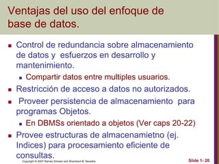 Copyright © 2007 Ramez Elmasri and Shamkant B. Navathe Slide 1- 20
Ventajas del uso del enfoque de
base de datos.
 Control de redundancia sobre almacenamiento
de datos y esfuerzos en desarrollo y
mantenimiento.
 Compartir datos entre multiples usuarios.
 Restricción de acceso a datos no autorizados.
 Proveer persistencia de almacenamiento para
programas Objetos.
 En DBMSs orientado a objetos (Ver caps 20-22)
 Provee estructuras de almacenamietno (ej.
Indices) para procesamiento eficiente de
consultas.
 