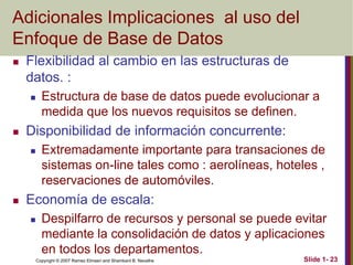Copyright © 2007 Ramez Elmasri and Shamkant B. Navathe Slide 1- 23
Adicionales Implicaciones al uso del
Enfoque de Base de Datos
 Flexibilidad al cambio en las estructuras de
datos. :
 Estructura de base de datos puede evolucionar a
medida que los nuevos requisitos se definen.
 Disponibilidad de información concurrente:
 Extremadamente importante para transaciones de
sistemas on-line tales como : aerolíneas, hoteles ,
reservaciones de automóviles.
 Economía de escala:
 Despilfarro de recursos y personal se puede evitar
mediante la consolidación de datos y aplicaciones
en todos los departamentos.
 