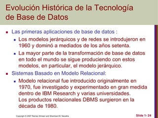 Copyright © 2007 Ramez Elmasri and Shamkant B. Navathe Slide 1- 24
Evolución Histórica de la Tecnología
de Base de Datos
 Las primeras aplicaciones de base de datos :
 Los modelos jerárquicos y de redes se introdujeron en
1960 y dominó a mediados de los años setenta.
 La mayor parte de la transformación de base de datos
en todo el mundo se sigue produciendo con estos
modelos, en particular, el modelo jerárquico.
 Sistemas Basado en Modelo Relacional:
 Modelo relacional fue introducido originalmente en
1970, fue investigado y experimentado en gran medida
dentro de IBM Research y varias universidades.
Los productos relacionales DBMS surgieron en la
década de 1980.
 