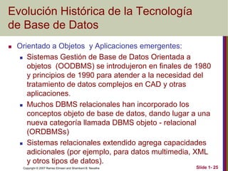 Copyright © 2007 Ramez Elmasri and Shamkant B. Navathe Slide 1- 25
Evolución Histórica de la Tecnología
de Base de Datos
 Orientado a Objetos y Aplicaciones emergentes:
 Sistemas Gestión de Base de Datos Orientada a
objetos (OODBMS) se introdujeron en finales de 1980
y principios de 1990 para atender a la necesidad del
tratamiento de datos complejos en CAD y otras
aplicaciones.
 Muchos DBMS relacionales han incorporado los
conceptos objeto de base de datos, dando lugar a una
nueva categoría llamada DBMS objeto - relacional
(ORDBMSs)
 Sistemas relacionales extendido agrega capacidades
adicionales (por ejemplo, para datos multimedia, XML
y otros tipos de datos).
 