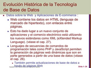 Copyright © 2007 Ramez Elmasri and Shamkant B. Navathe Slide 1- 26
Evolución Histórica de la Tecnología
de Base de Datos
 Datos sobre la Web y Aplicaciones de E-commerce :
 Web contiene los datos en HTML (lenguaje de
marcado de hipertexto), con enlaces entre
páginas.
 Esto ha dado lugar a un nuevo conjunto de
aplicaciones y el comercio electrónico está utilizando
los nuevos estándares como XML (eXtended Markup
Language). (véase el cap. 27).
 Lenguajes de secuencias de comandos de
programación tales como PHP y JavaScript permiten
la generación de páginas web dinámicas que son en
parte generados a partir de una base de datos (véase
el cap. 26).
 También permite actualizaciones de base de datos a
través de páginas Web
 