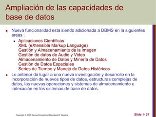 Copyright © 2007 Ramez Elmasri and Shamkant B. Navathe Slide 1- 27
Ampliación de las capacidades de
base de datos
 Nueva funcionalidad esta siendo adicionada a DBMS en la siguientes
areas :
 Aplicaciones Científicas
XML (eXtensible Markup Language)
Gestión y Almacenamiento de la imagen
Gestión de datos de Audio y Video
Almacenamiento de Datos y Minería de Datos
Gestión de Datos Espaciales
Series de Tiempo y Manejo de Datos Históricos
 Lo anterior da lugar a una nueva investigación y desarrollo en la
incorporación de nuevos tipos de datos, estructuras complejas de
datos, las nuevas operaciones y sistemas de almacenamiento e
indexación en los sistemas de base de datos.
 