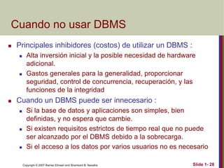 Copyright © 2007 Ramez Elmasri and Shamkant B. Navathe Slide 1- 28
Cuando no usar DBMS
 Principales inhibidores (costos) de utilizar un DBMS :
 Alta inversión inicial y la posible necesidad de hardware
adicional.
 Gastos generales para la generalidad, proporcionar
seguridad, control de concurrencia, recuperación, y las
funciones de la integridad
 Cuando un DBMS puede ser innecesario :
 Si la base de datos y aplicaciones son simples, bien
definidas, y no espera que cambie.
 Si existen requisitos estrictos de tiempo real que no puede
ser alcanzado por el DBMS debido a la sobrecarga.
 Si el acceso a los datos por varios usuarios no es necesario
 