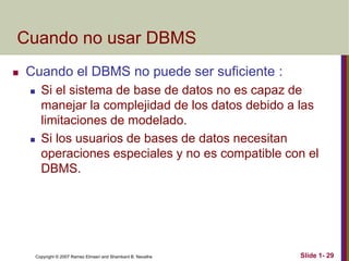 Copyright © 2007 Ramez Elmasri and Shamkant B. Navathe Slide 1- 29
Cuando no usar DBMS
 Cuando el DBMS no puede ser suficiente :
 Si el sistema de base de datos no es capaz de
manejar la complejidad de los datos debido a las
limitaciones de modelado.
 Si los usuarios de bases de datos necesitan
operaciones especiales y no es compatible con el
DBMS.
 