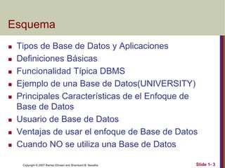 Copyright © 2007 Ramez Elmasri and Shamkant B. Navathe Slide 1- 3
Esquema
 Tipos de Base de Datos y Aplicaciones
 Definiciones Básicas
 Funcionalidad Típica DBMS
 Ejemplo de una Base de Datos(UNIVERSITY)
 Principales Características de el Enfoque de
Base de Datos
 Usuario de Base de Datos
 Ventajas de usar el enfoque de Base de Datos
 Cuando NO se utiliza una Base de Datos
 