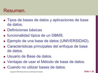Copyright © 2007 Ramez Elmasri and Shamkant B. Navathe Slide 1- 30
Resumen.
 Tipos de bases de datos y aplicaciones de base
de datos.
 Definiciones básicas
 funcionalidad típica de un DBMS.
 Ejemplo de una base de datos (UNIVERSIDAD).
 Características principales del enfoque de base
de datos.
 Usuario de Base de datos.
 Ventajas de usar el Método de base de datos.
 Cuando no utilizar bases de datos.
 