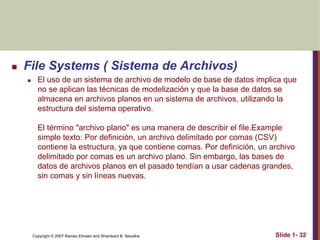 Copyright © 2007 Ramez Elmasri and Shamkant B. Navathe Slide 1- 32
 File Systems ( Sistema de Archivos)
 El uso de un sistema de archivo de modelo de base de datos implica que
no se aplican las técnicas de modelización y que la base de datos se
almacena en archivos planos en un sistema de archivos, utilizando la
estructura del sistema operativo.
El término "archivo plano" es una manera de describir el file.Example
simple texto: Por definición, un archivo delimitado por comas (CSV)
contiene la estructura, ya que contiene comas. Por definición, un archivo
delimitado por comas es un archivo plano. Sin embargo, las bases de
datos de archivos planos en el pasado tendían a usar cadenas grandes,
sin comas y sin líneas nuevas.
 