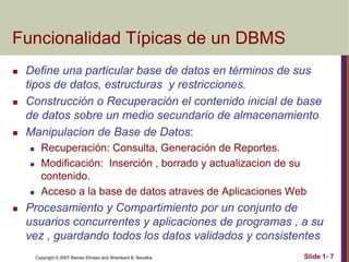 Copyright © 2007 Ramez Elmasri and Shamkant B. Navathe Slide 1- 7
Funcionalidad Típicas de un DBMS
 Define una particular base de datos en términos de sus
tipos de datos, estructuras y restricciones.
 Construcción o Recuperación el contenido inicial de base
de datos sobre un medio secundario de almacenamiento
 Manipulacion de Base de Datos:
 Recuperación: Consulta, Generación de Reportes.
 Modificación: Inserción , borrado y actualizacion de su
contenido.
 Acceso a la base de datos atraves de Aplicaciones Web
 Procesamiento y Compartimiento por un conjunto de
usuarios concurrentes y aplicaciones de programas , a su
vez , guardando todos los datos validados y consistentes
 