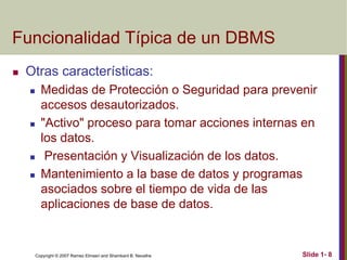 Copyright © 2007 Ramez Elmasri and Shamkant B. Navathe Slide 1- 8
Funcionalidad Típica de un DBMS
 Otras características:
 Medidas de Protección o Seguridad para prevenir
accesos desautorizados.
 "Activo" proceso para tomar acciones internas en
los datos.
 Presentación y Visualización de los datos.
 Mantenimiento a la base de datos y programas
asociados sobre el tiempo de vida de las
aplicaciones de base de datos.
 