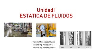 Unidad I
ESTATICA DE FLUIDOS
Materia: Mecánica de Fluidos
Carrera: Ing. Petroquímica
Docente: Ing. Roxana Alvarez
 