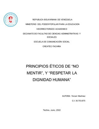 REPUBLICA BOLIVARIANA DE VENEZUELA
MINISTERIO DEL PODER POPULAR PARA LA EDUCACION
VICERRECTORADO ACADEMICO
DECANATO DE FACULTAD DE CIENCIAS ADMINISTRATIVAS Y
SOCIALES
ESCUELA DE COMUNICACIÓN SOCIAL
CREATEC-TACHIRA
PRINCIPIOS ÉTICOS DE “NO
MENTIR”, Y “RESPETAR LA
DIGNIDAD HUMANA”
AUTORA: Yorcari Martinez
C.I: 30.703.875
Táchira, Junio, 2022
 