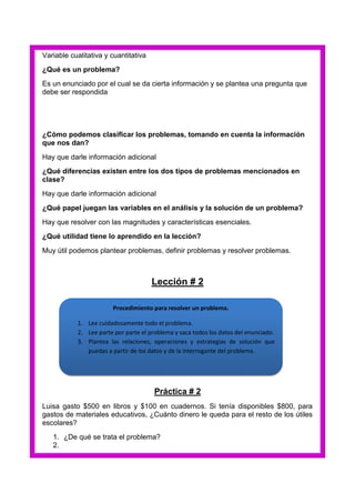Variable cualitativa y cuantitativa
¿Qué es un problema?
Es un enunciado por el cual se da cierta información y se plantea una pregunta que
debe ser respondida

¿Cómo podemos clasificar los problemas, tomando en cuenta la información
que nos dan?
Hay que darle información adicional
¿Qué diferencias existen entre los dos tipos de problemas mencionados en
clase?
Hay que darle información adicional
¿Qué papel juegan las variables en el análisis y la solución de un problema?
Hay que resolver con las magnitudes y características esenciales.
¿Qué utilidad tiene lo aprendido en la lección?
Muy útil podemos plantear problemas, definir problemas y resolver problemas.

Lección # 2
Procedimiento para resolver un problema.
1. Lee cuidadosamente todo el problema.
2. Lee parte por parte el problema y saca todos los datos del enunciado.
3. Plantea las relaciones, operaciones y estrategias de solución que
puedas a partir de los datos y de la interrogante del problema.

Práctica # 2
Luisa gasto $500 en libros y $100 en cuadernos. Si tenía disponibles $800, para
gastos de materiales educativos, ¿Cuánto dinero le queda para el resto de los útiles
escolares?
1. ¿De qué se trata el problema?
2.

 