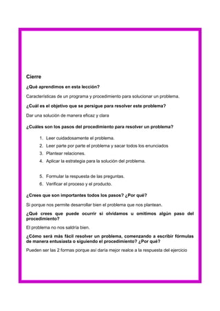 Cierre
¿Qué aprendimos en esta lección?
Características de un programa y procedimiento para solucionar un problema.
¿Cuál es el objetivo que se persigue para resolver este problema?
Dar una solución de manera eficaz y clara
¿Cuáles son los pasos del procedimiento para resolver un problema?
1. Leer cuidadosamente el problema.
2. Leer parte por parte el problema y sacar todos los enunciados
3. Plantear relaciones.
4. Aplicar la estrategia para la solución del problema.

5. Formular la respuesta de las preguntas.
6. Verificar el proceso y el producto.
¿Crees que son importantes todos los pasos? ¿Por qué?
Si porque nos permite desarrollar bien el problema que nos plantean.
¿Qué crees que puede ocurrir si olvidamos u omitimos algún paso del
procedimiento?
El problema no nos saldría bien.
¿Cómo será más fácil resolver un problema, comenzando a escribir fórmulas
de manera entusiasta o siguiendo el procedimiento? ¿Por qué?
Pueden ser las 2 formas porque así daría mejor realce a la respuesta del ejercicio

 
