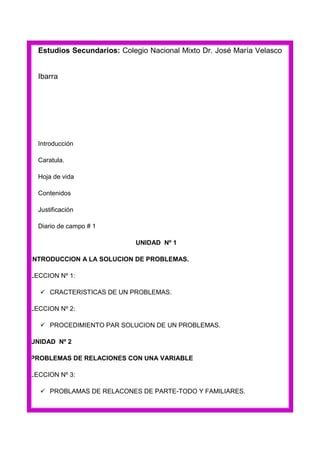 Estudios Secundarios: Colegio Nacional Mixto Dr. José María Velasco

Ibarra

Introducción
Caratula.
Hoja de vida
Contenidos
Justificación
Diario de campo # 1
UNIDAD Nº 1
INTRODUCCION A LA SOLUCION DE PROBLEMAS.
LECCION Nº 1:
 CRACTERISTICAS DE UN PROBLEMAS.
LECCION Nº 2:
 PROCEDIMIENTO PAR SOLUCION DE UN PROBLEMAS.
UNIDAD Nº 2
PROBLEMAS DE RELACIONES CON UNA VARIABLE
LECCION Nº 3:
 PROBLAMAS DE RELACONES DE PARTE-TODO Y FAMILIARES.

 