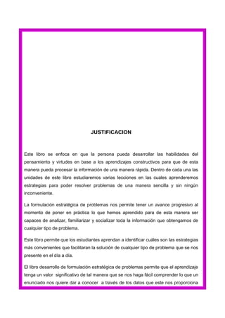 JUSTIFICACION

Este libro se enfoca en que la persona pueda desarrollar las habilidades del
pensamiento y virtudes en base a los aprendizajes constructivos para que de esta
manera pueda procesar la información de una manera rápida. Dentro de cada una las
unidades de este libro estudiaremos varias lecciones en las cuales aprenderemos
estrategias para poder resolver problemas de una manera sencilla y sin ningún
inconveniente.
La formulación estratégica de problemas nos permite tener un avance progresivo al
momento de poner en práctica lo que hemos aprendido para de esta manera ser
capaces de analizar, familiarizar y socializar toda la información que obtengamos de
cualquier tipo de problema.
Este libro permite que los estudiantes aprendan a identificar cuáles son las estrategias
más convenientes que facilitaran la solución de cualquier tipo de problema que se nos
presente en el día a día.
El libro desarrollo de formulación estratégica de problemas permite que el aprendizaje
tenga un valor significativo de tal manera que se nos haga fácil comprender lo que un
enunciado nos quiere dar a conocer a través de los datos que este nos proporciona

 